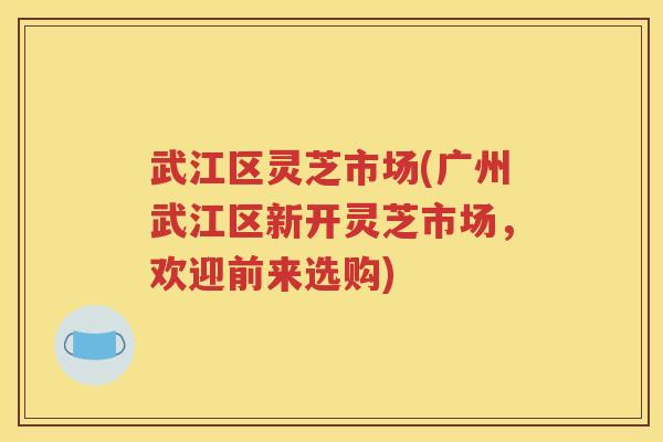 武江区灵芝市场(广州武江区新开灵芝市场，欢迎前来选购)