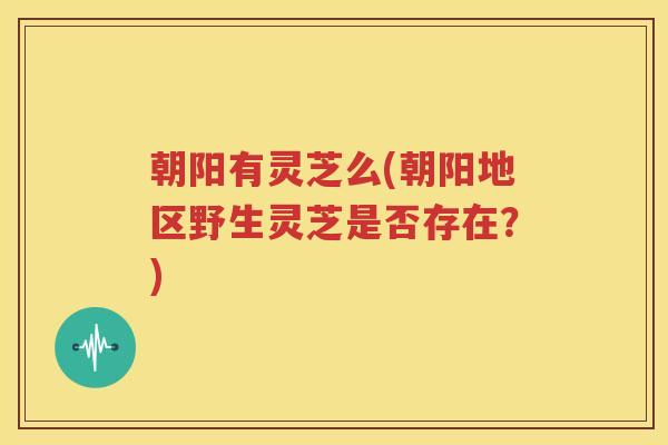 朝阳有灵芝么(朝阳地区野生灵芝是否存在？)