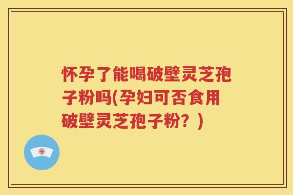 怀孕了能喝破壁灵芝孢子粉吗(孕妇可否食用破壁灵芝孢子粉？)