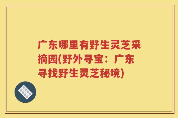 广东哪里有野生灵芝采摘园(野外寻宝：广东寻找野生灵芝秘境)
