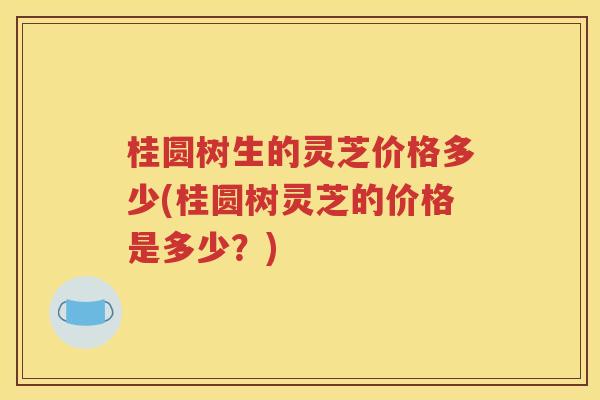桂圆树生的灵芝价格多少(桂圆树灵芝的价格是多少？)
