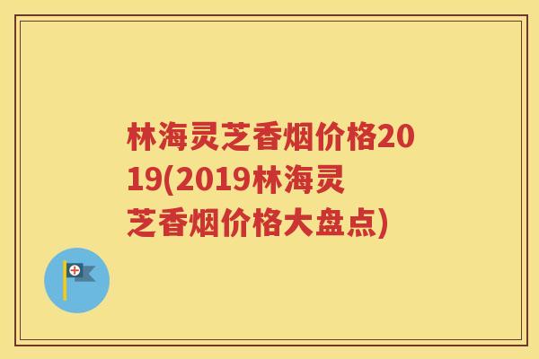 林海灵芝香烟价格2019(2019林海灵芝香烟价格大盘点)