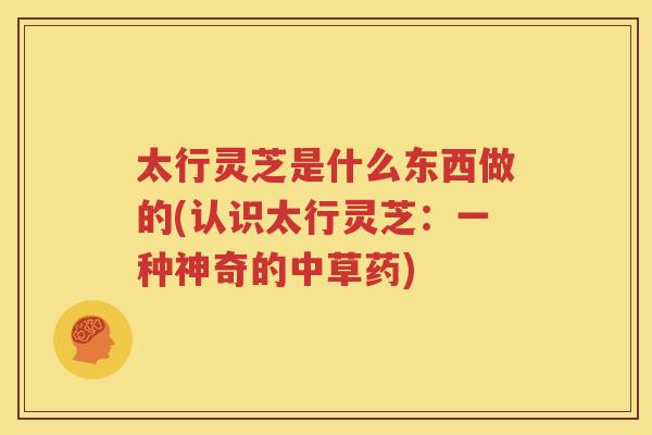 太行灵芝是什么东西做的(认识太行灵芝：一种神奇的中草药)