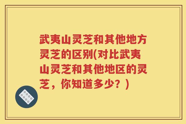 武夷山灵芝和其他地方灵芝的区别(对比武夷山灵芝和其他地区的灵芝，你知道多少？)