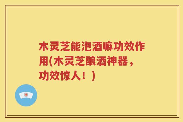 木灵芝能泡酒嘛功效作用(木灵芝酿酒神器，功效惊人！)