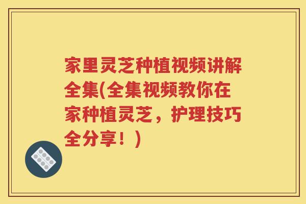 家里灵芝种植视频讲解全集(全集视频教你在家种植灵芝，护理技巧全分享！)