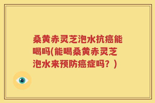 桑黄赤灵芝泡水抗癌能喝吗(能喝桑黄赤灵芝泡水来预防癌症吗？)