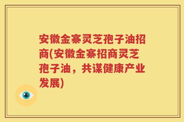 安徽金寨灵芝孢子油招商(安徽金寨招商灵芝孢子油，共谋健康产业发展)
