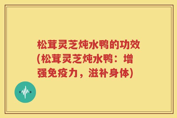 松茸灵芝炖水鸭的功效(松茸灵芝炖水鸭：增强免疫力，滋补身体)