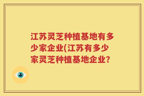 江苏灵芝种植基地有多少家企业(江苏有多少家灵芝种植基地企业？
