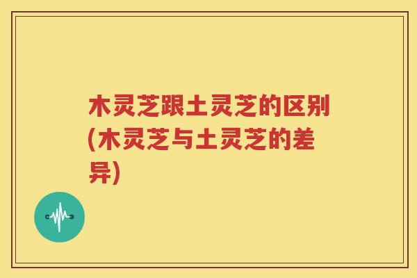 木灵芝跟土灵芝的区别(木灵芝与土灵芝的差异)