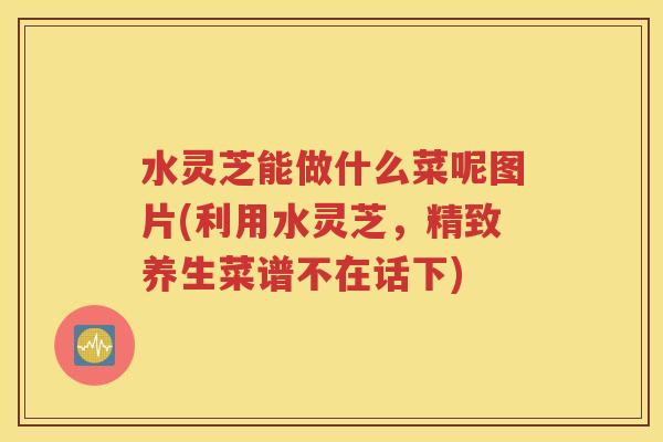 水灵芝能做什么菜呢图片(利用水灵芝，精致养生菜谱不在话下)
