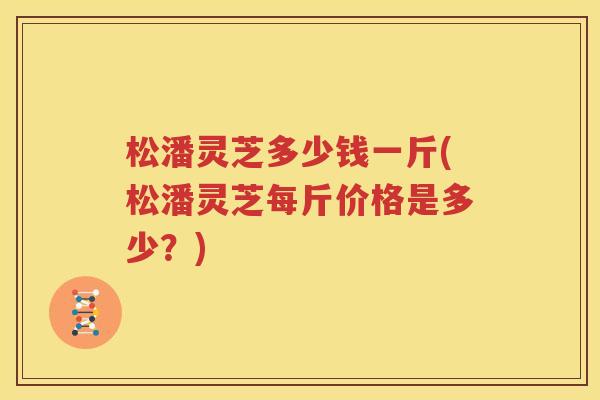 松潘灵芝多少钱一斤(松潘灵芝每斤价格是多少？)