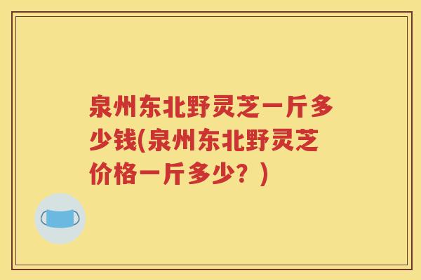 泉州东北野灵芝一斤多少钱(泉州东北野灵芝价格一斤多少？)