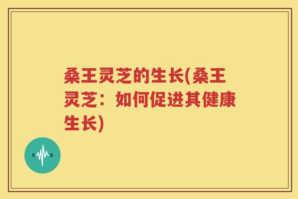 桑王灵芝的生长(桑王灵芝：如何促进其健康生长)