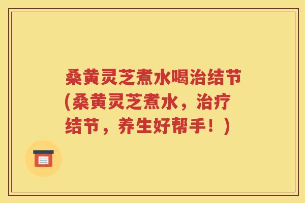 桑黄灵芝煮水喝治结节(桑黄灵芝煮水，治疗结节，养生好帮手！)