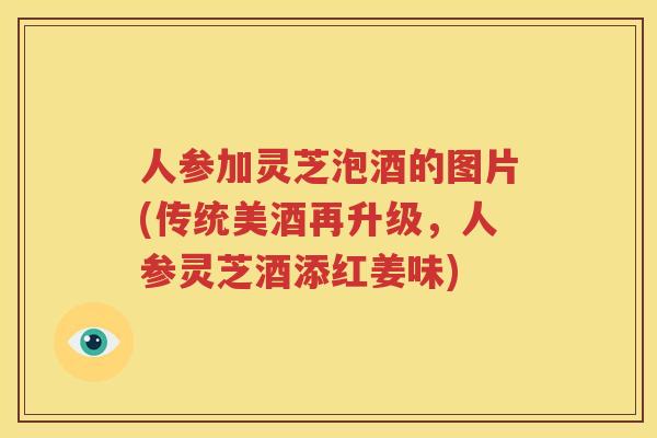 人参加灵芝泡酒的图片(传统美酒再升级，人参灵芝酒添红姜味)