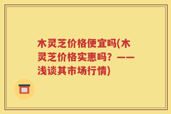 木灵芝价格便宜吗(木灵芝价格实惠吗？——浅谈其市场行情)