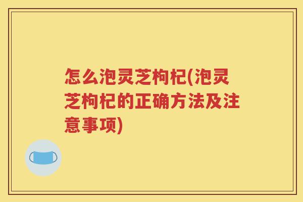 怎么泡灵芝枸杞(泡灵芝枸杞的正确方法及注意事项)