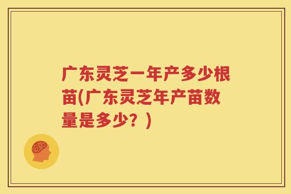 广东灵芝一年产多少根苗(广东灵芝年产苗数量是多少？)
