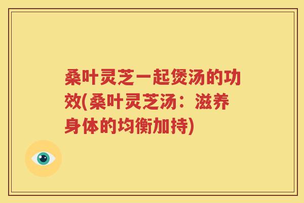 桑叶灵芝一起煲汤的功效(桑叶灵芝汤：滋养身体的均衡加持)