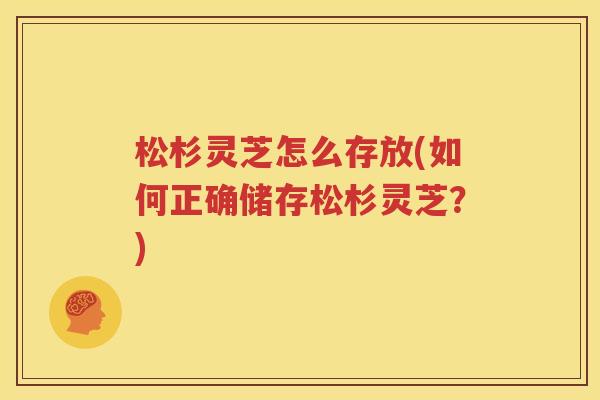 松杉灵芝怎么存放(如何正确储存松杉灵芝？)