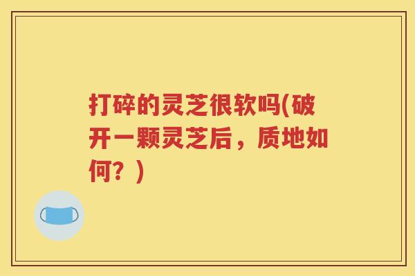 打碎的灵芝很软吗(破开一颗灵芝后，质地如何？)