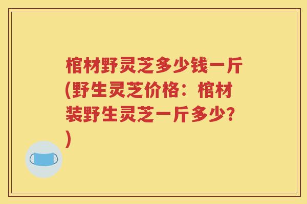 棺材野灵芝多少钱一斤(野生灵芝价格：棺材装野生灵芝一斤多少？)