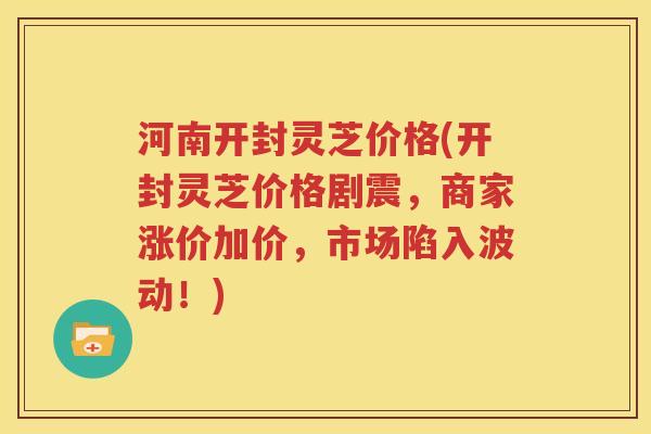 河南开封灵芝价格(开封灵芝价格剧震，商家涨价加价，市场陷入波动！)