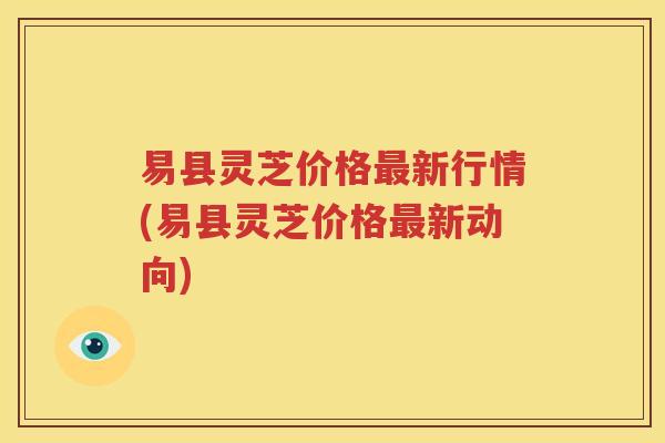 易县灵芝价格最新行情(易县灵芝价格最新动向)