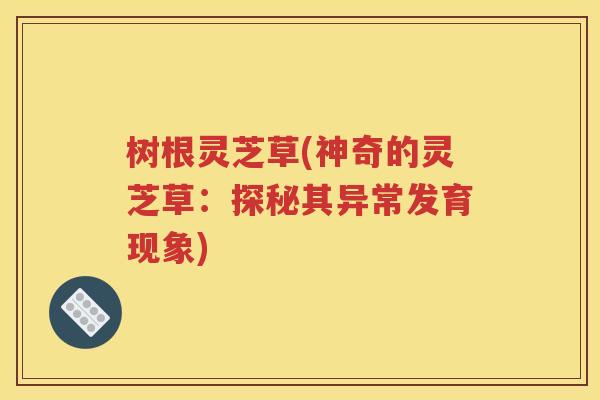 树根灵芝草(神奇的灵芝草：探秘其异常发育现象)