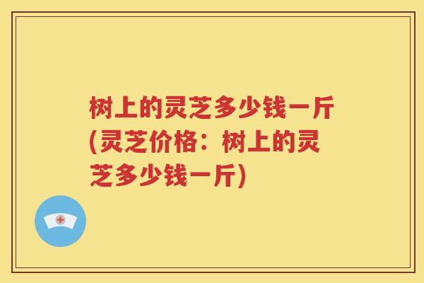 树上的灵芝多少钱一斤(灵芝价格：树上的灵芝多少钱一斤)
