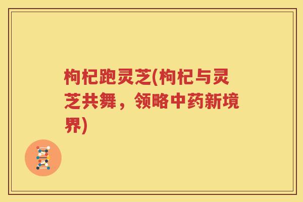 枸杞跑灵芝(枸杞与灵芝共舞，领略中药新境界)