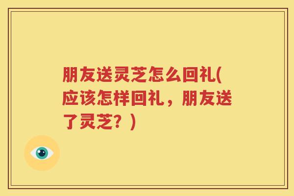 朋友送灵芝怎么回礼(应该怎样回礼，朋友送了灵芝？)