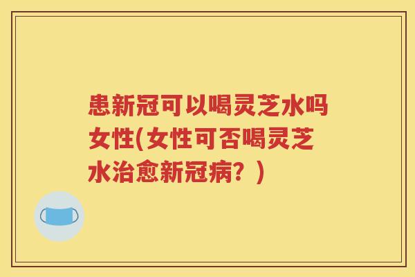 患新冠可以喝灵芝水吗女性(女性可否喝灵芝水治愈新冠病？)