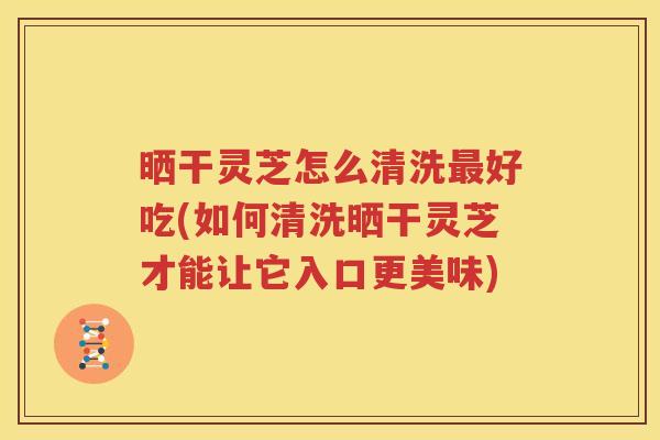 晒干灵芝怎么清洗最好吃(如何清洗晒干灵芝才能让它入口更美味)