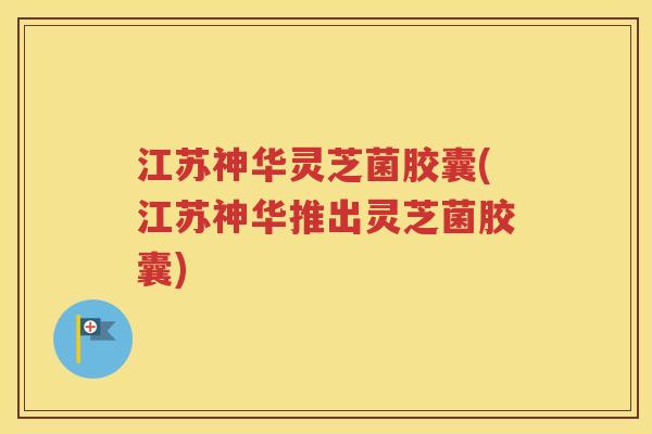 江苏神华灵芝菌胶囊(江苏神华推出灵芝菌胶囊)