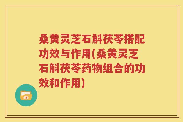 桑黄灵芝石斛茯苓搭配功效与作用(桑黄灵芝石斛茯苓药物组合的功效和作用)