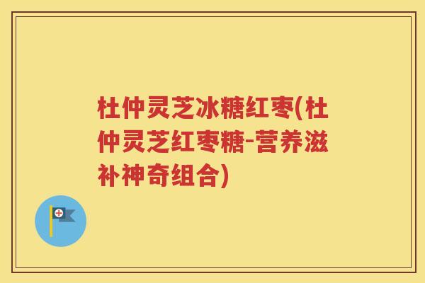 杜仲灵芝冰糖红枣(杜仲灵芝红枣糖-营养滋补神奇组合)