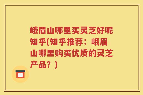 峨眉山哪里买灵芝好呢知乎(知乎推荐：峨眉山哪里购买优质的灵芝产品？)
