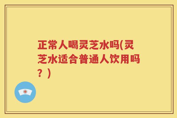 正常人喝灵芝水吗(灵芝水适合普通人饮用吗？)