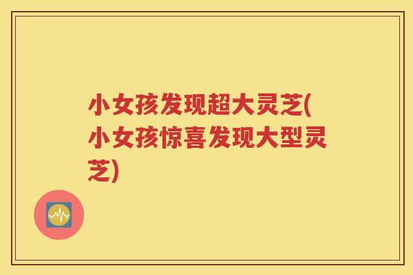 小女孩发现超大灵芝(小女孩惊喜发现大型灵芝)
