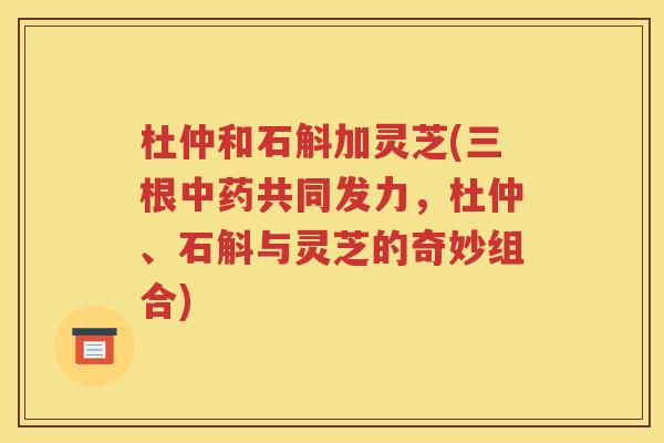 杜仲和石斛加灵芝(三根中药共同发力，杜仲、石斛与灵芝的奇妙组合)
