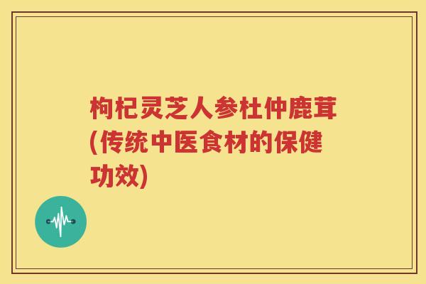 枸杞灵芝人参杜仲鹿茸(传统中医食材的保健功效)