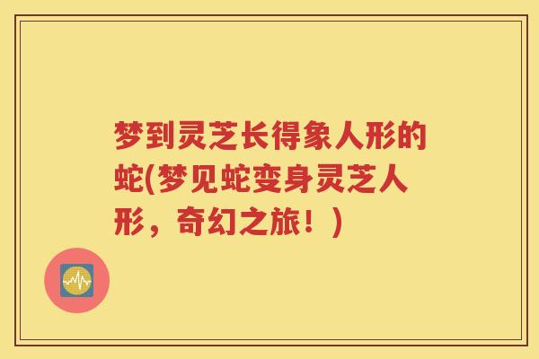 梦到灵芝长得象人形的蛇(梦见蛇变身灵芝人形，奇幻之旅！)