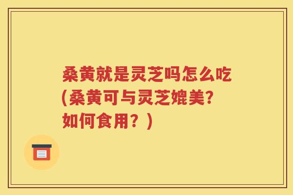 桑黄就是灵芝吗怎么吃(桑黄可与灵芝媲美？如何食用？)