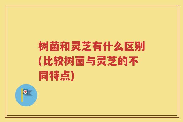 树菌和灵芝有什么区别(比较树菌与灵芝的不同特点)