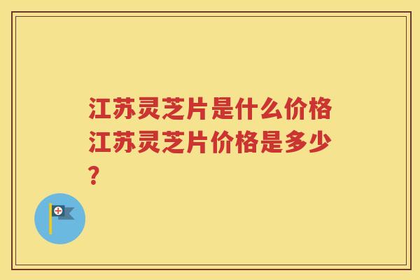江苏灵芝片是什么价格江苏灵芝片价格是多少？