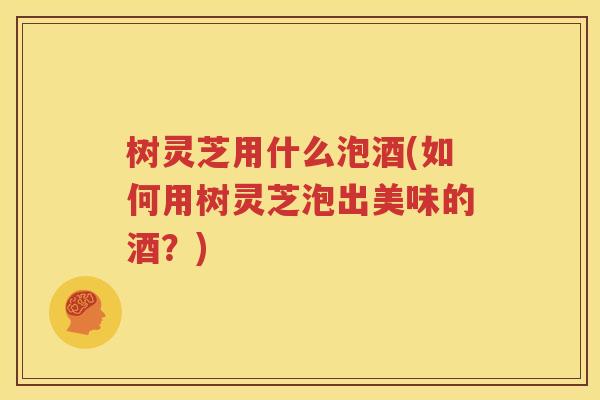 树灵芝用什么泡酒(如何用树灵芝泡出美味的酒？)