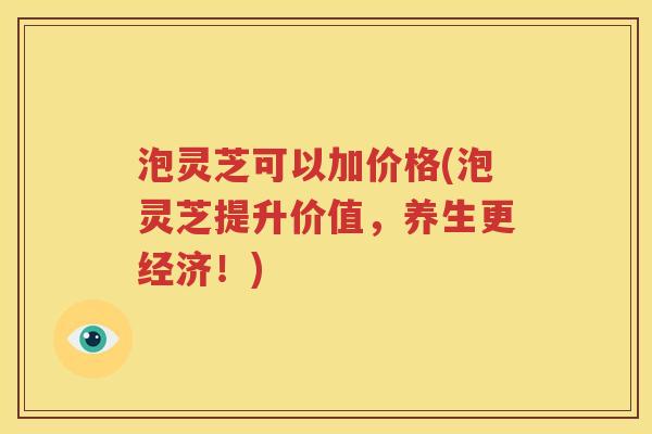 泡灵芝可以加价格(泡灵芝提升价值，养生更经济！)